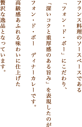 フランス料理のソースベースである「フォン・ド・ボー」にこだわり、「深いコクと重厚感のある旨み」を表現したのがフォン・ド・ボー　ディナーカレーです。高級感あふれる味わいに仕上げた贅沢な逸品となっています。