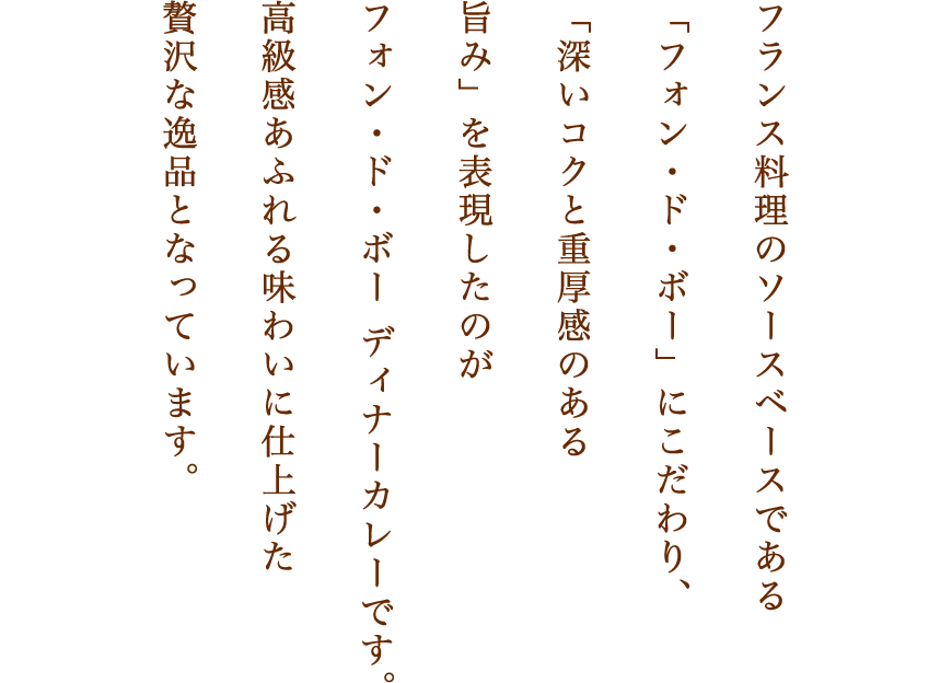 フランス料理のソースベースである「フォン・ド・ボー」にこだわり、「深いコクと重厚感のある旨み」を表現したのがフォン・ド・ボー　ディナーカレーです。高級感あふれる味わいに仕上げた贅沢な逸品となっています。