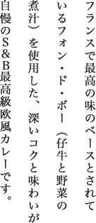 フランスで最高の味のベースとされているフォン・ド・ボー（仔牛と野菜の煮汁）を使用した、深いコクと味わいが自慢のS＆B最高級欧風カレーです。