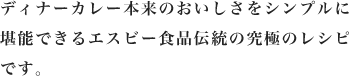 ディナーカレー本来のおいしさをシンプルに堪能できるエスビー食品伝統の究極のレシピです。