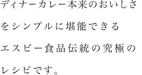 ディナーカレー本来のおいしさをシンプルに堪能できるエスビー食品伝統の究極のレシピです。